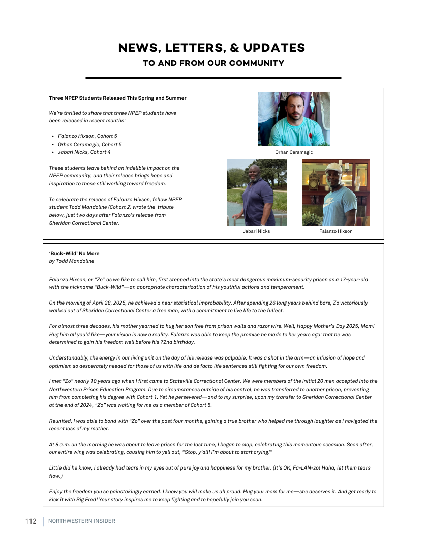 112  NEWS, LETTERS, & UPDATES TO AND FROM OUR COMMUNITY  Thras NPEP Students Relaased This Spring and Summer  We’re thrilled o share that thrae NPEP students have. been relsased inrecent months:  + Falonzo Hixsan, Cohart 5.  + Orhon Caramagic, Cohort 5 - JaboriNicks, Cohort &  Thes students eave behind an indelble impact on the NPEP community, and ther eloasa brings hope and nspiration to thoso stillworking toward freedorn.  To celebrata the relsase of Falanzo Hixcan, fellow NPEP. student Todd Mondolins (Cohort 2) wrote the trbute below, just two days after Folanzo’s release from Sheridan Correctiona Cntar.  JabariNicks Falanzo Hixson  “Buck-WildNo Mare by Todd Mandline  Folanzo Hixson, or 20" as we ke tocall him, firt stoppd nto the state’s most dangerous maximun-security prison as o 17-year-old ith the nckname “Buck-Wild"—an appropriate chorocterization ofhis youthful octions and temperomen.  On the morning of Apri 28, 2025, he achieved o near staistical improbabity. Afte spanding 26 (ong years behind bars, Zovictorously wolked out of Sheridan Correctional Conter a frse man, witha commitment t ve ife to the fullest.  Foralmost three decades, his mother yearned to hug her son free from prison walls and razor wire. Well, Happy Mother’s Day 2025, Mom! Hug him ol you’d ike—your vision is now araalty. Falanzo wos able to keep the promiss he mada to her years ago: that he wais determinadito gain hs frasdom wellbefars his 72nd birthday.  Understandably, the energy i our lving uniton the day of is release wos palpabla. It wos  shot in the arm—an nfusion of hope and optimism so desperataly nesded for those of us with ife and de facto lf sentences stl fightingfor our own freedorn.  1met 20" nearly 10 years ago when  first came o Statevills Corectional Conter. We were members of the ntial 20 men accepted nto the Northwester Prison Education Program. Due o ircumstances outside of his control, he was transferred to another prison, preventing. him from completing his degrea with Cohort 1. Yet he persevered~—and to my surpriss, upon my transfer to Sheridan Correctional Conter t the end of 2024, “Zo" was waiting for mé o3 a member o Cahrt 5.  Reunited, 1 was able to bond with "Zo" over the pst four months, gaining  true brother who halped ma through loughtar os | navigated the recent loss of my mother  488 0.m. on the morning he was about t leave prison fo the last time,  began to clop, celebrating this momentous occasion. Soon ofter, ourentire wing was celebrating, cousing him to yell ou, *Stop, ’l I’m about to start crying!”  Littedid heknow, | already had tears in my eyes outofpure foy and happiness for my brather.(1t’s OK, Fa-LAN-20! Hah, lat them taors flow)  Enjothe freadom you so painstakingly sarned. 1 know you will moke us ol prou. Hug your mor for me—she desarves it And got ready to kickit with Big Frad! Your story inspires me to keep fghting and to hapefully oin you soon  NORTHWESTERN  R  
